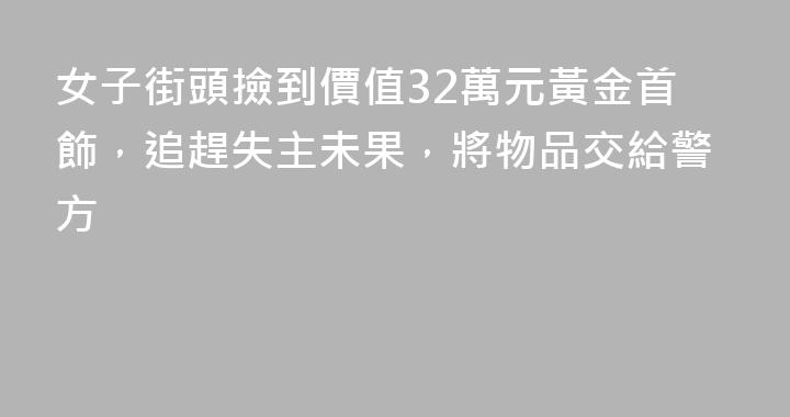 女子街頭撿到價值32萬元黃金首飾，追趕失主未果，將物品交給警方