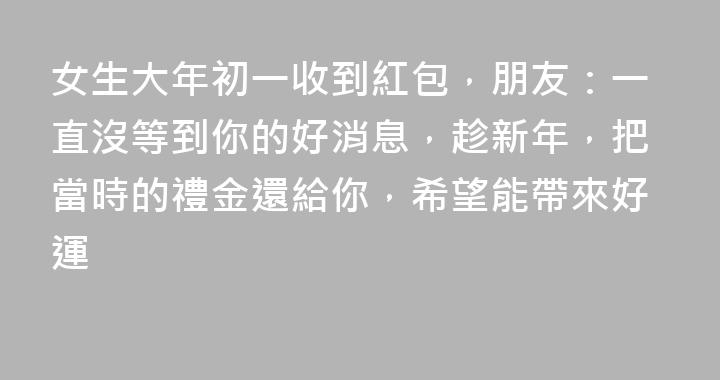 女生大年初一收到紅包，朋友：一直沒等到你的好消息，趁新年，把當時的禮金還給你，希望能帶來好運