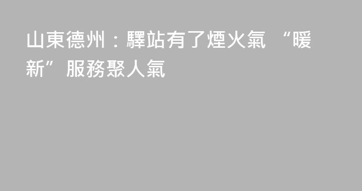 山東德州：驛站有了煙火氣 “暖新”服務聚人氣