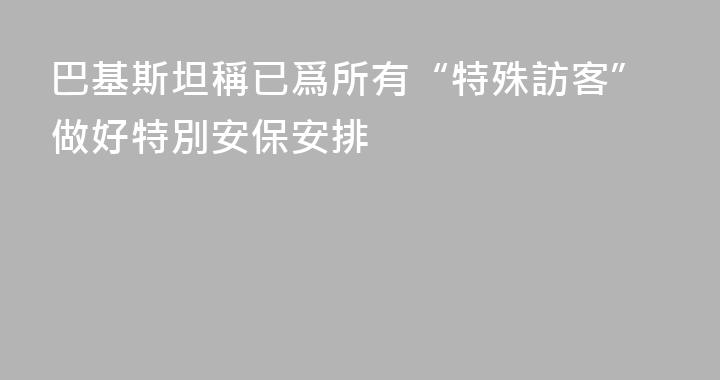 巴基斯坦稱已爲所有“特殊訪客”做好特別安保安排