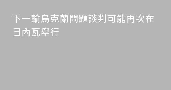 下一輪烏克蘭問題談判可能再次在日內瓦舉行