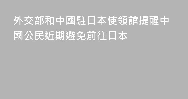 外交部和中國駐日本使領館提醒中國公民近期避免前往日本