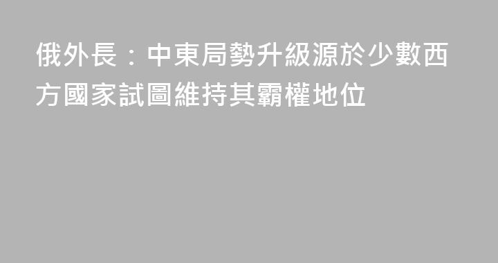 俄外長：中東局勢升級源於少數西方國家試圖維持其霸權地位