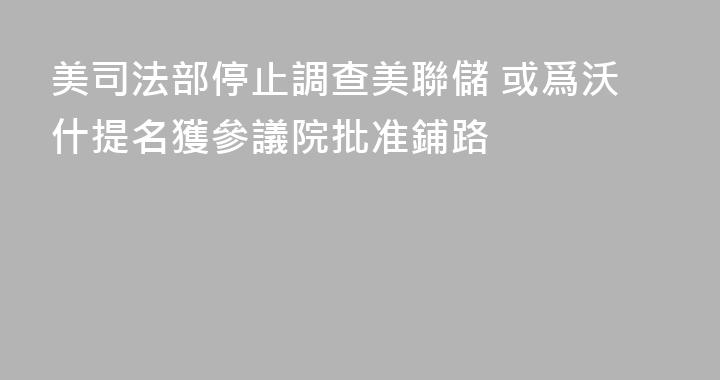 美司法部停止調查美聯儲 或爲沃什提名獲參議院批准鋪路