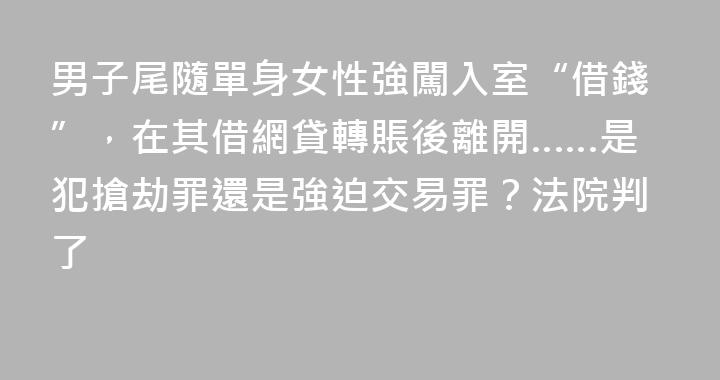 男子尾隨單身女性強闖入室“借錢”，在其借網貸轉賬後離開……是犯搶劫罪還是強迫交易罪？法院判了