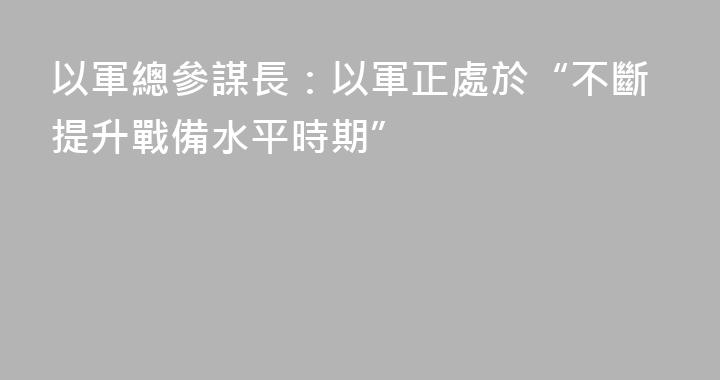 以軍總參謀長：以軍正處於“不斷提升戰備水平時期”