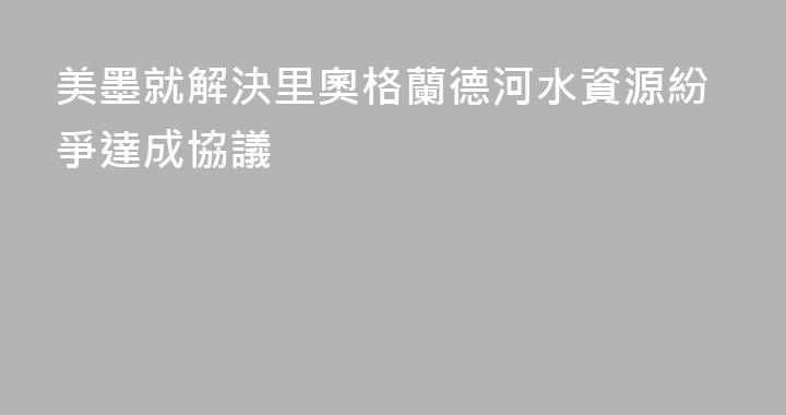 美墨就解決里奧格蘭德河水資源紛爭達成協議