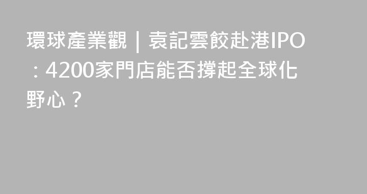 環球產業觀｜袁記雲餃赴港IPO：4200家門店能否撐起全球化野心？