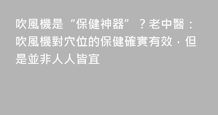 吹風機是“保健神器”？老中醫：吹風機對穴位的保健確實有效，但是並非人人皆宜
