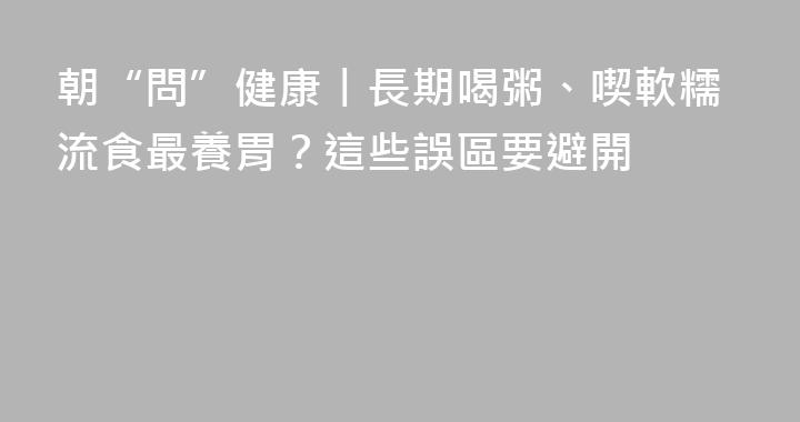 朝“問”健康丨長期喝粥、喫軟糯流食最養胃？這些誤區要避開