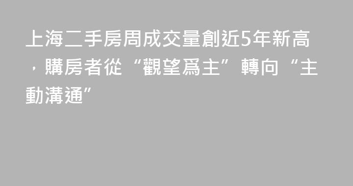 上海二手房周成交量創近5年新高，購房者從“觀望爲主”轉向“主動溝通”