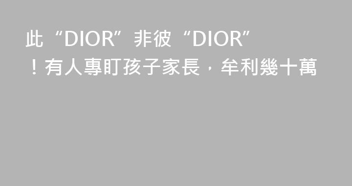 此“DIOR”非彼“DIOR”！有人專盯孩子家長，牟利幾十萬