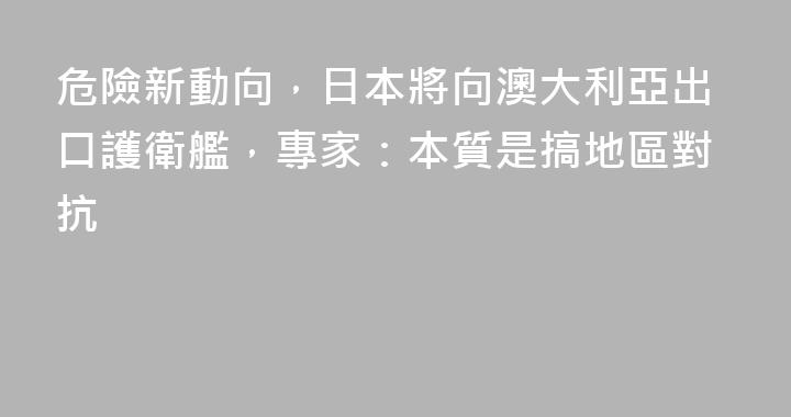 危險新動向，日本將向澳大利亞出口護衛艦，專家：本質是搞地區對抗