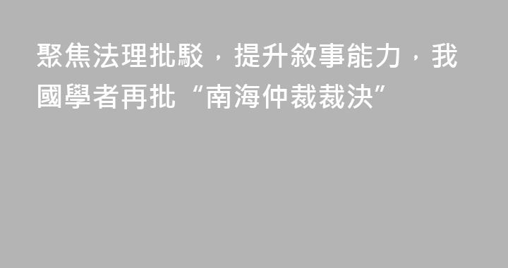 聚焦法理批駁，提升敘事能力，我國學者再批“南海仲裁裁決”