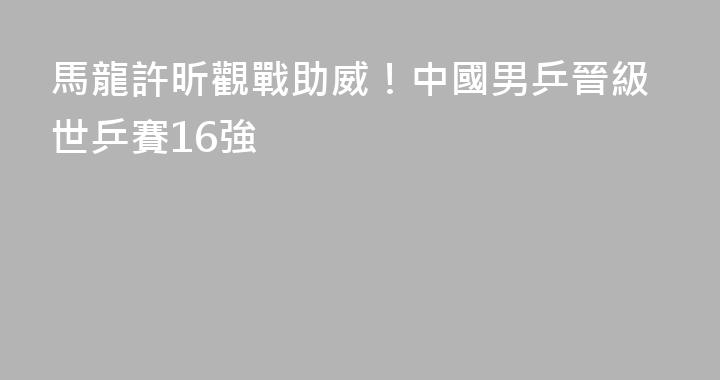 馬龍許昕觀戰助威！中國男乒晉級世乒賽16強