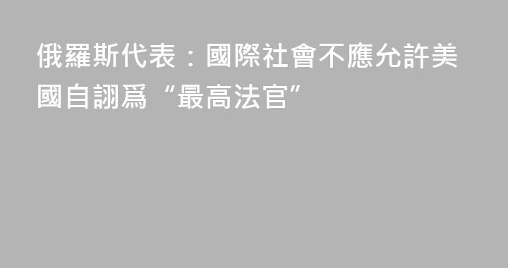 俄羅斯代表：國際社會不應允許美國自詡爲“最高法官”
