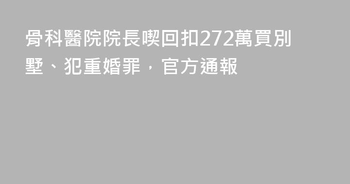 骨科醫院院長喫回扣272萬買別墅、犯重婚罪，官方通報