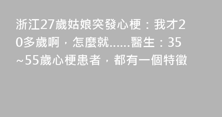 浙江27歲姑娘突發心梗：我才20多歲啊，怎麼就……醫生：35~55歲心梗患者，都有一個特徵