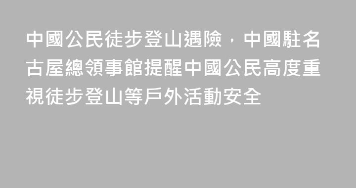 中國公民徒步登山遇險，中國駐名古屋總領事館提醒中國公民高度重視徒步登山等戶外活動安全