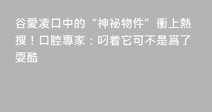 谷愛凌口中的“神祕物件”衝上熱搜！口腔專家：叼着它可不是爲了耍酷