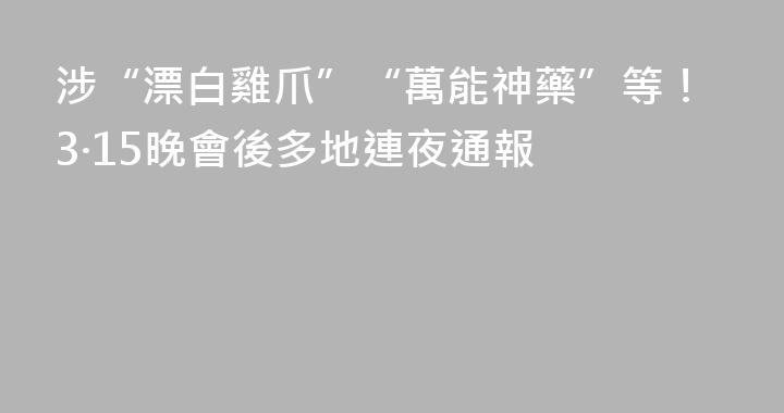 涉“漂白雞爪”“萬能神藥”等！3·15晚會後多地連夜通報