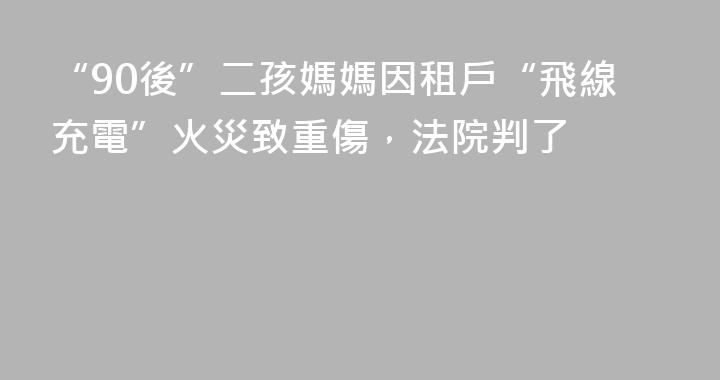 “90後”二孩媽媽因租戶“飛線充電”火災致重傷，法院判了