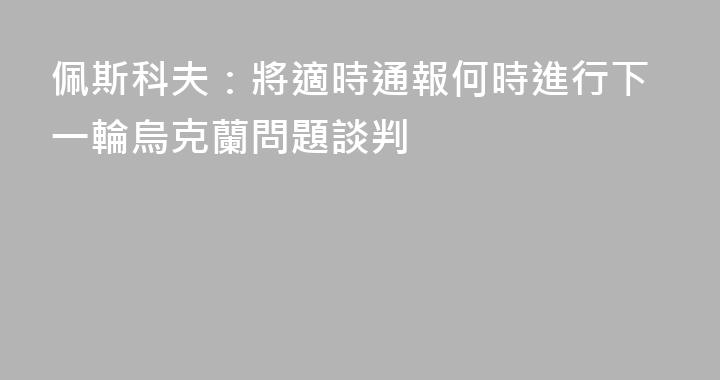 佩斯科夫：將適時通報何時進行下一輪烏克蘭問題談判