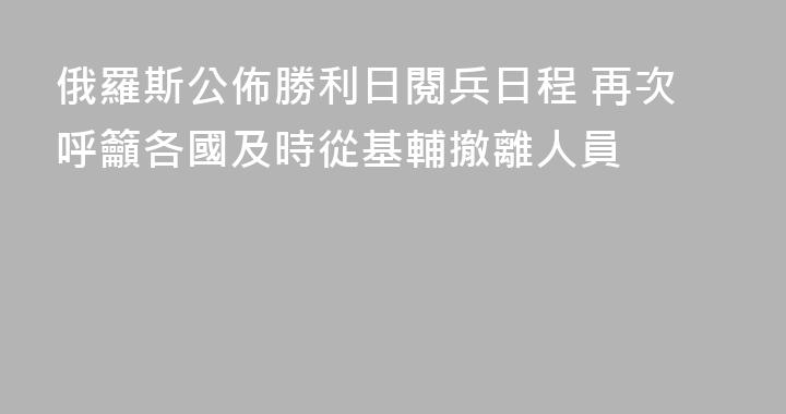 俄羅斯公佈勝利日閱兵日程 再次呼籲各國及時從基輔撤離人員