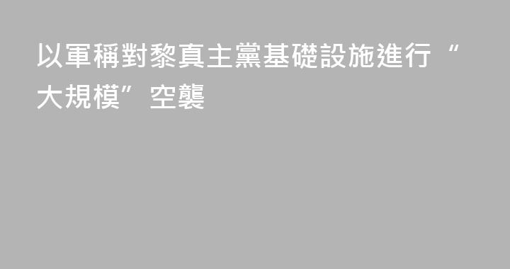 以軍稱對黎真主黨基礎設施進行“大規模”空襲