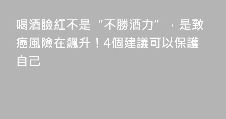 喝酒臉紅不是“不勝酒力”，是致癌風險在飆升！4個建議可以保護自己