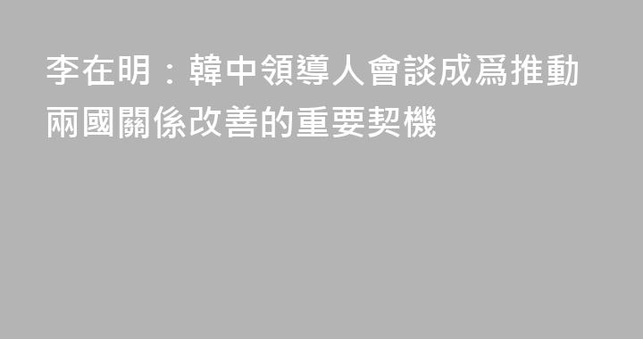 李在明：韓中領導人會談成爲推動兩國關係改善的重要契機