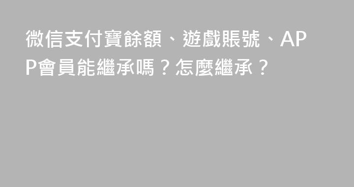 微信支付寶餘額、遊戲賬號、APP會員能繼承嗎？怎麼繼承？