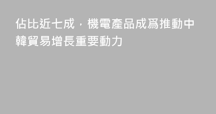 佔比近七成，機電產品成爲推動中韓貿易增長重要動力