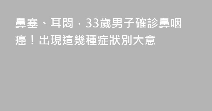 鼻塞、耳悶，33歲男子確診鼻咽癌！出現這幾種症狀別大意