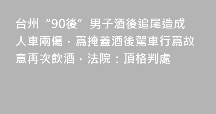 台州“90後”男子酒後追尾造成人車兩傷，爲掩蓋酒後駕車行爲故意再次飲酒，法院：頂格判處