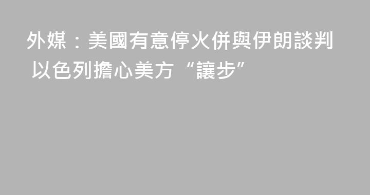 外媒：美國有意停火併與伊朗談判 以色列擔心美方“讓步”