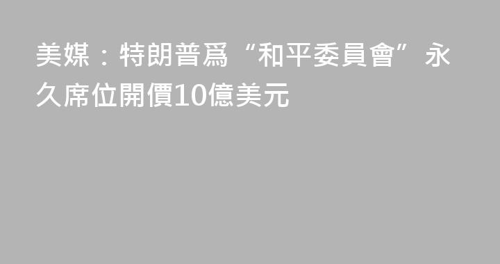 美媒：特朗普爲“和平委員會”永久席位開價10億美元