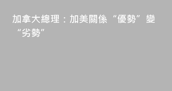 加拿大總理：加美關係“優勢”變“劣勢”