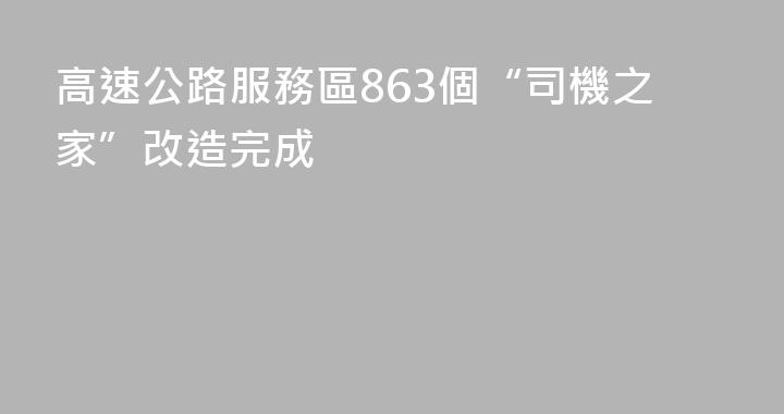 高速公路服務區863個“司機之家”改造完成