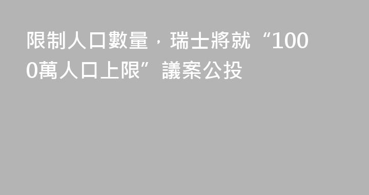 限制人口數量，瑞士將就“1000萬人口上限”議案公投