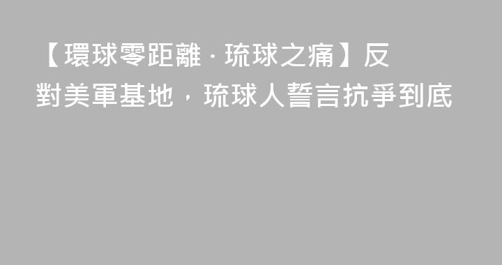 【環球零距離 · 琉球之痛】反對美軍基地，琉球人誓言抗爭到底