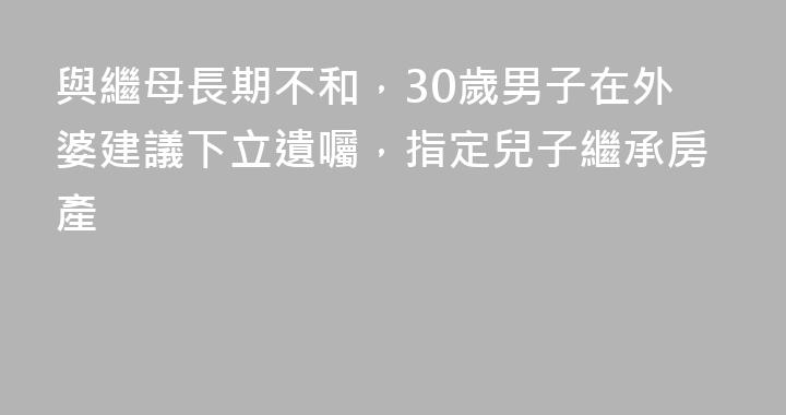 與繼母長期不和，30歲男子在外婆建議下立遺囑，指定兒子繼承房產