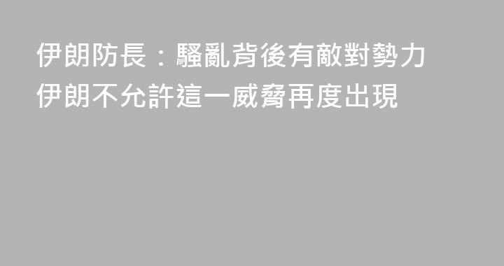 伊朗防長：騷亂背後有敵對勢力 伊朗不允許這一威脅再度出現