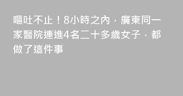 嘔吐不止！8小時之內，廣東同一家醫院連進4名二十多歲女子，都做了這件事