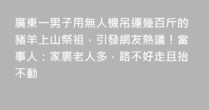 廣東一男子用無人機吊運幾百斤的豬羊上山祭祖，引發網友熱議！當事人：家裏老人多，路不好走且抬不動