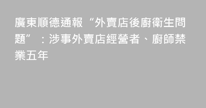 廣東順德通報“外賣店後廚衛生問題”：涉事外賣店經營者、廚師禁業五年