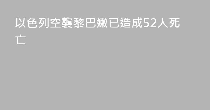 以色列空襲黎巴嫩已造成52人死亡