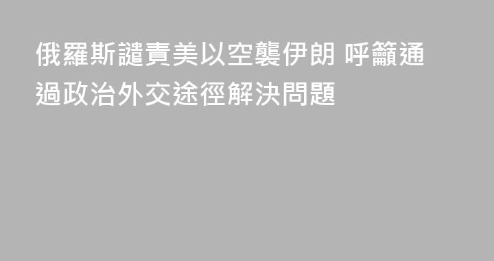 俄羅斯譴責美以空襲伊朗 呼籲通過政治外交途徑解決問題