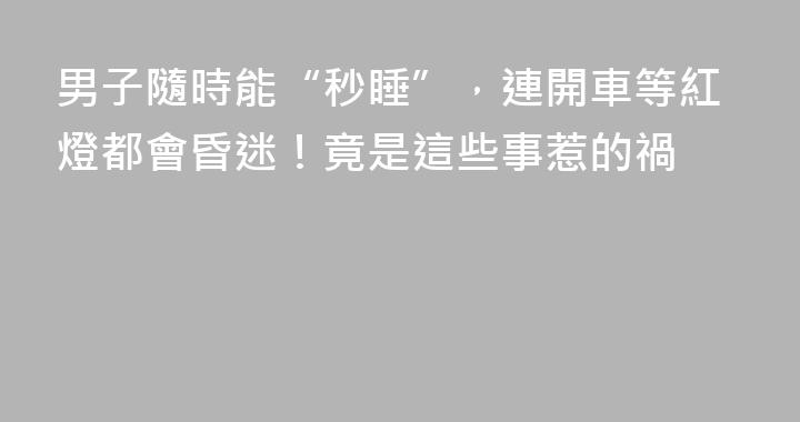男子隨時能“秒睡”，連開車等紅燈都會昏迷！竟是這些事惹的禍