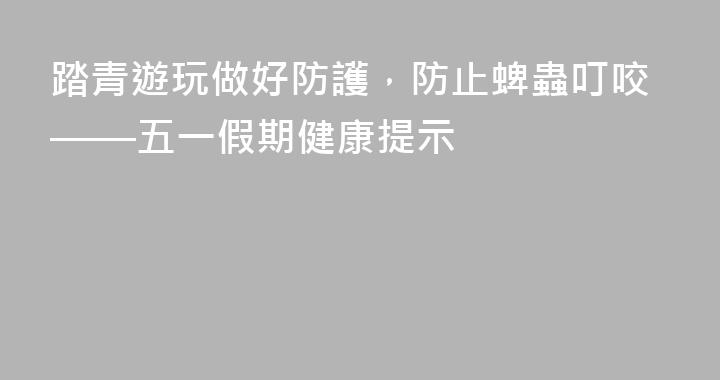 踏青遊玩做好防護，防止蜱蟲叮咬——五一假期健康提示